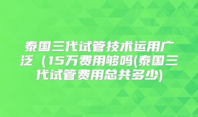 泰国三代试管技术运用广泛（15万费用够吗(泰国三代试管费用总共多少)