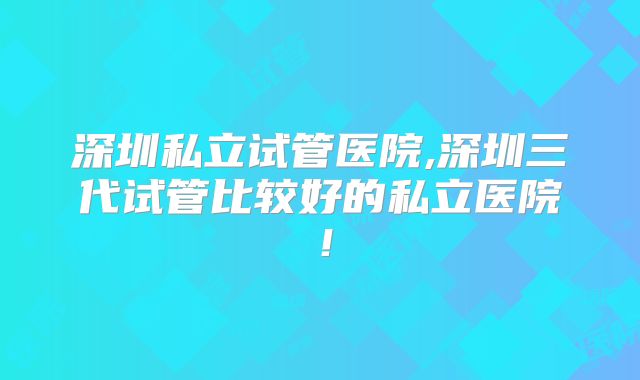 深圳私立试管医院,深圳三代试管比较好的私立医院！