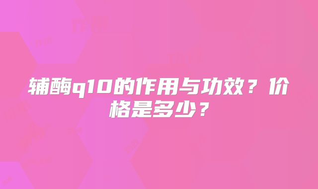 辅酶q10的作用与功效?价格是多少?