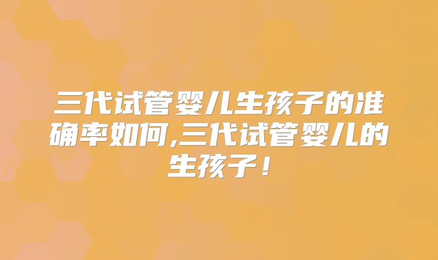 三代试管婴儿生孩子的准确率如何,三代试管婴儿的生孩子！