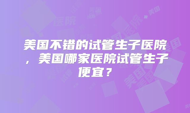 美国不错的试管生子医院，美国哪家医院试管生子便宜？