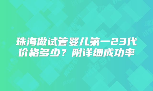 珠海做试管婴儿第一23代价格多少？附详细成功率