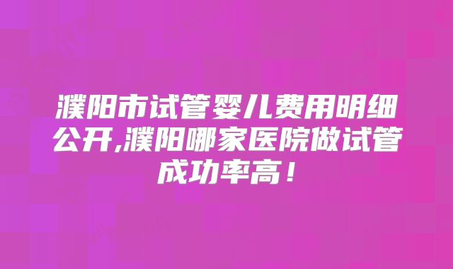 濮阳市试管婴儿费用明细公开,濮阳哪家医院做试管成功率高！