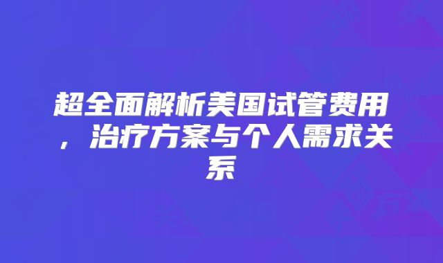 超全面解析美国试管费用，治疗方案与个人需求关系