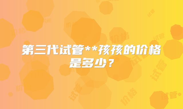 第三代试管**孩孩的价格是多少？