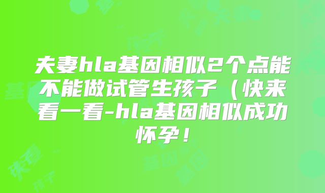 夫妻hla基因相似2个点能不能做试管生孩子（快来看一看-hla基因相似成功怀孕！
