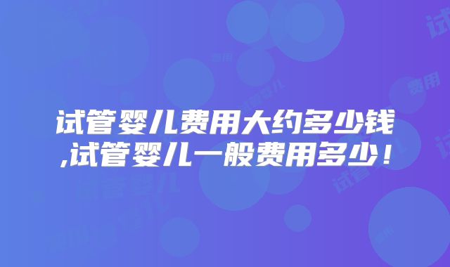 试管婴儿费用大约多少钱,试管婴儿一般费用多少！