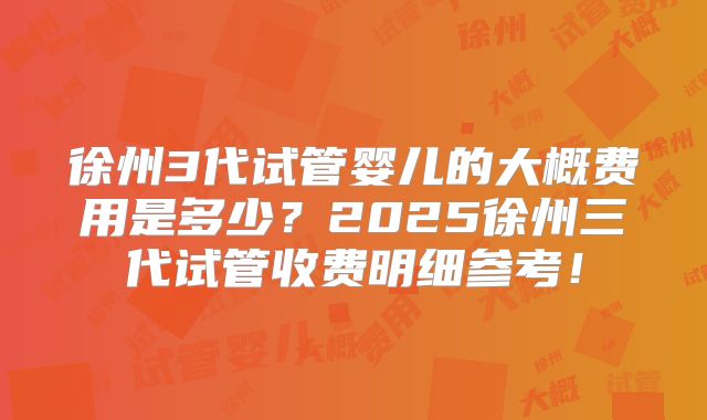 徐州3代试管婴儿的大概费用是多少?2025徐州三代试管收费明细参考!