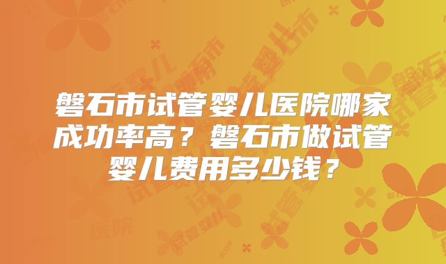 磐石市试管婴儿医院哪家成功率高？磐石市做试管婴儿费用多少钱？