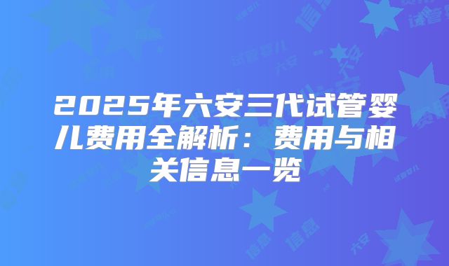 2025年六安三代试管婴儿费用全解析：费用与相关信息一览