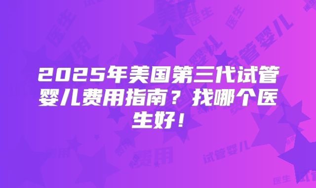 2025年美国第三代试管婴儿费用指南?找哪个医生好!