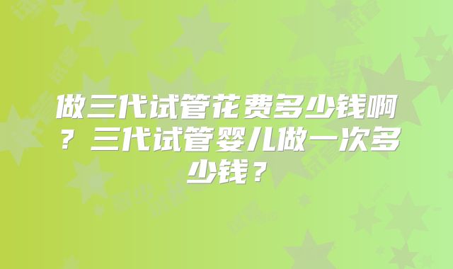 做三代试管花费多少钱啊？三代试管婴儿做一次多少钱？