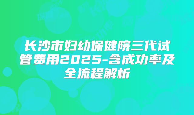 长沙市妇幼保健院三代试管费用2025-含成功率及全流程解析