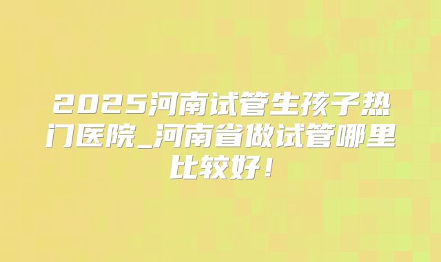 2025河南试管生孩子热门医院_河南省做试管哪里比较好！