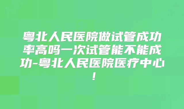 粤北人民医院做试管成功率高吗一次试管能不能成功-粤北人民医院医疗中心!