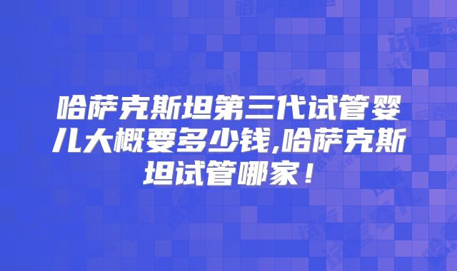 哈萨克斯坦第三代试管婴儿大概要多少钱,哈萨克斯坦试管哪家!