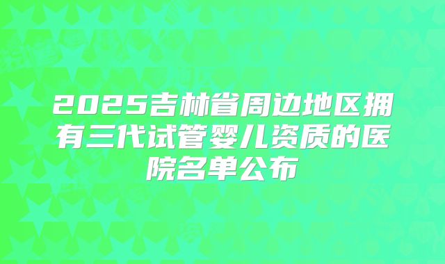 2025吉林省周边地区拥有三代试管婴儿资质的医院名单公布