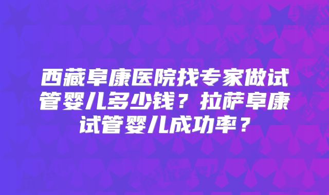 西藏阜康医院找专家做试管婴儿多少钱？拉萨阜康试管婴儿成功率？