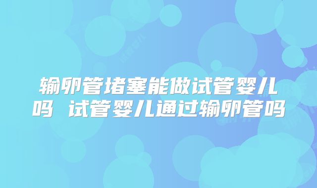 输卵管堵塞能做试管婴儿吗 试管婴儿通过输卵管吗