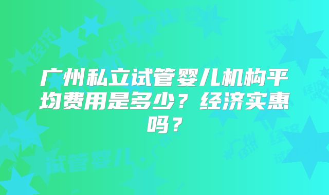 广州私立试管婴儿机构平均费用是多少？经济实惠吗？