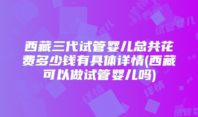 西藏三代试管婴儿总共花费多少钱有具体详情(西藏可以做试管婴儿吗)