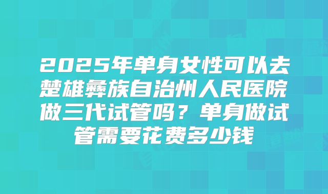 2025年单身女性可以去楚雄彝族自治州人民医院做三代试管吗？单身做试管需要花费多少钱