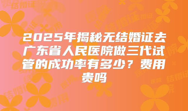 2025年揭秘无结婚证去广东省人民医院做三代试管的成功率有多少？费用贵吗