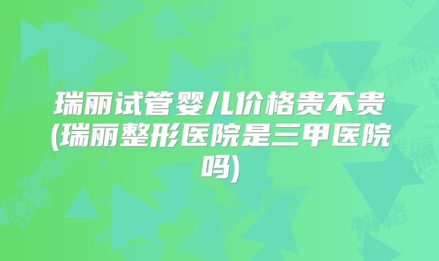 瑞丽试管婴儿价格贵不贵(瑞丽整形医院是三甲医院吗)
