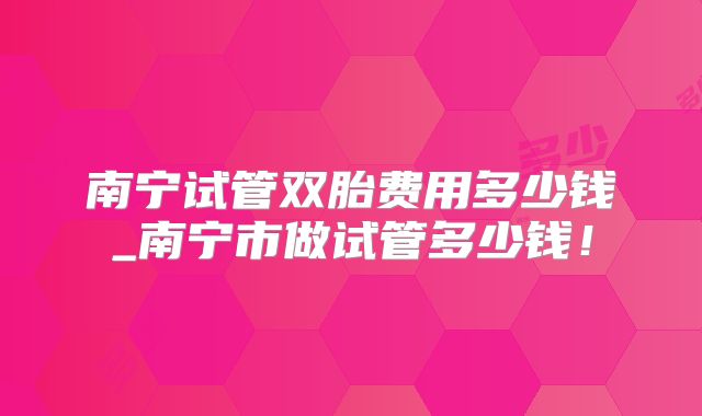 南宁试管双胎费用多少钱_南宁市做试管多少钱！