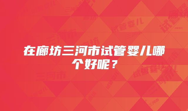 在廊坊三河市试管婴儿哪个好呢？