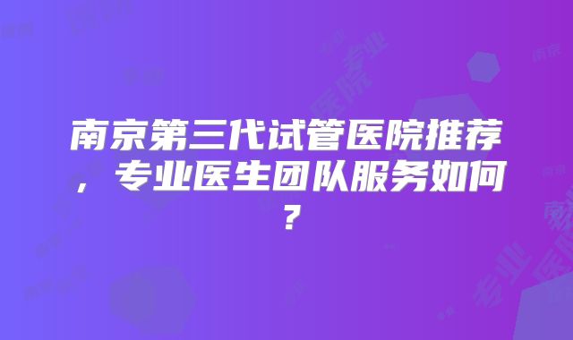 南京第三代试管医院推荐，专业医生团队服务如何？