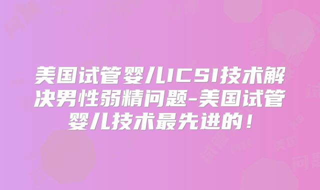 美国试管婴儿ICSI技术解决男性弱精问题-美国试管婴儿技术最先进的！