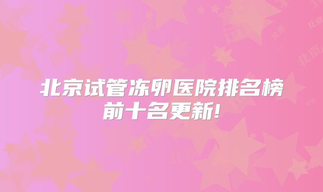 北京试管冻卵医院排名榜前十名更新!