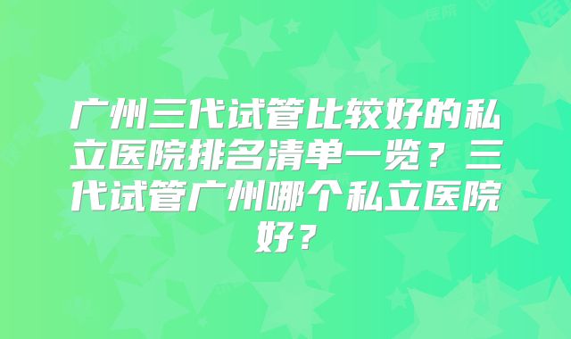 广州三代试管比较好的私立医院排名清单一览?三代试管广州哪个私立医院好?