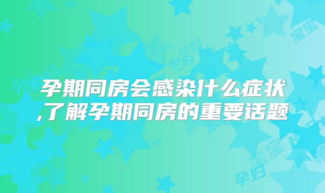 孕期同房会感染什么症状,了解孕期同房的重要话题