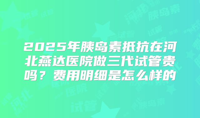2025年胰岛素抵抗在河北燕达医院做三代试管贵吗?费用明细是怎么样的