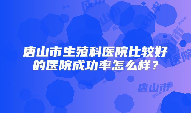 唐山市生殖科医院比较好的医院成功率怎么样？