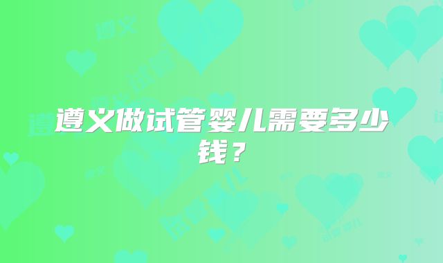 遵义做试管婴儿需要多少钱？