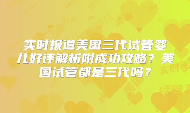 实时报道美国三代试管婴儿好评解析附成功攻略？美国试管都是三代吗？
