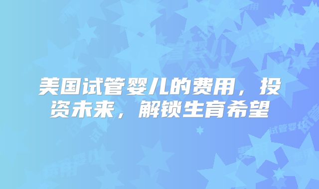 美国试管婴儿的费用,投资未来,解锁生育希望
