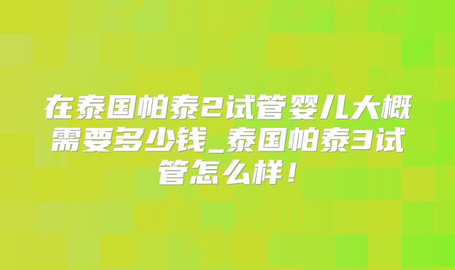 在泰国帕泰2试管婴儿大概需要多少钱_泰国帕泰3试管怎么样！