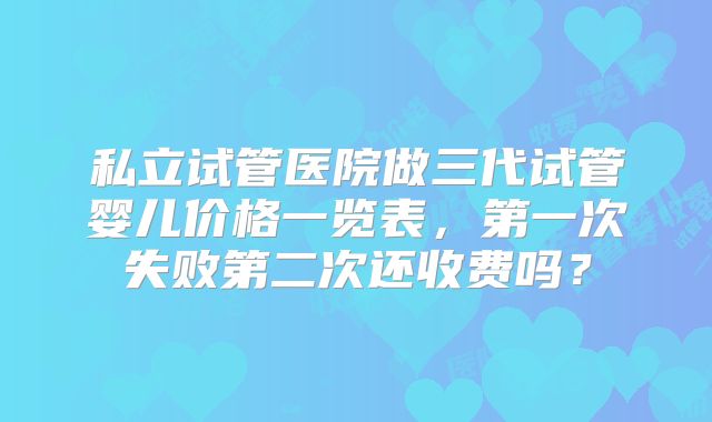 私立试管医院做三代试管婴儿价格一览表,第一次失败第二次还收费吗?