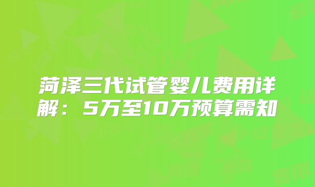 菏泽三代试管婴儿费用详解：5万至10万预算需知