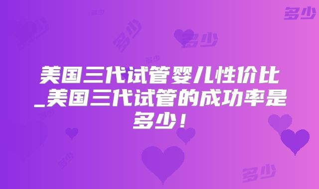 美国三代试管婴儿性价比_美国三代试管的成功率是多少!