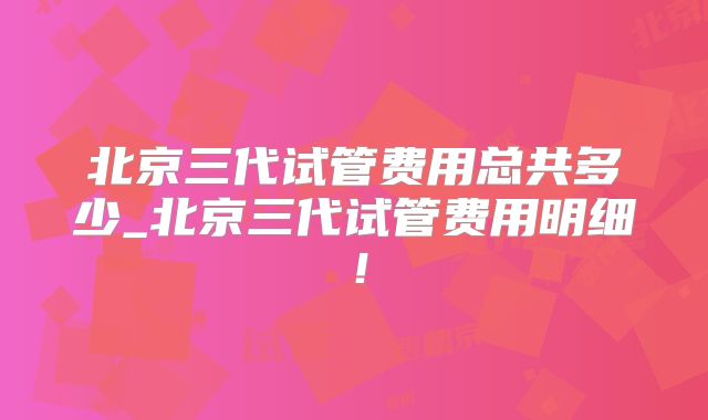 北京三代试管费用总共多少_北京三代试管费用明细！