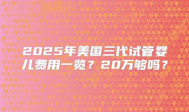 2025年美国三代试管婴儿费用一览？20万够吗？