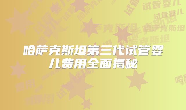 哈萨克斯坦第三代试管婴儿费用全面揭秘