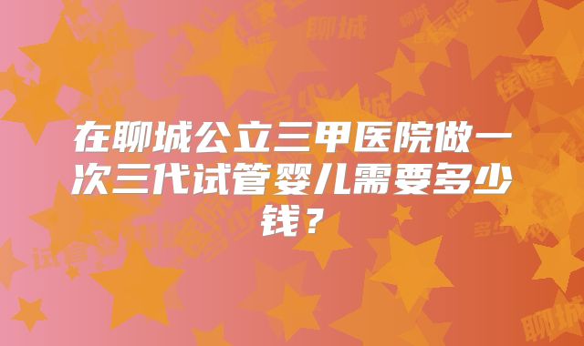 在聊城公立三甲医院做一次三代试管婴儿需要多少钱？