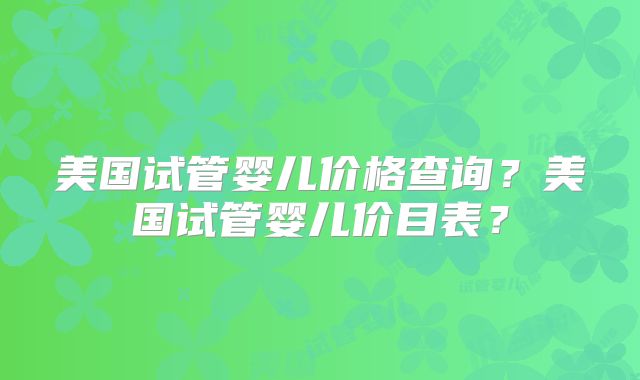 美国试管婴儿价格查询？美国试管婴儿价目表？