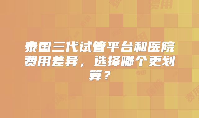泰国三代试管平台和医院费用差异,选择哪个更划算?